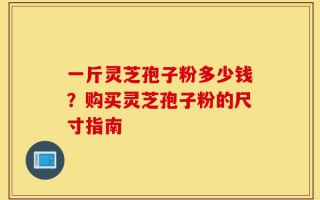 一斤灵芝孢子粉多少钱？购买灵芝孢子粉的尺寸指南