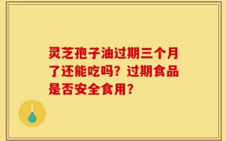 灵芝孢子油过期三个月了还能吃吗？过期食品是否安全食用？