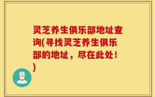 灵芝养生俱乐部地址查询(寻找灵芝养生俱乐部的地址，尽在此处！)
