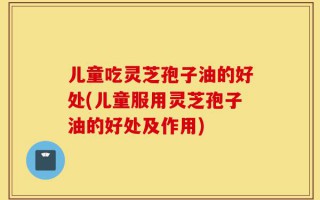 儿童吃灵芝孢子油的好处(儿童服用灵芝孢子油的好处及作用)