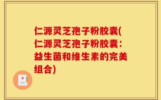 仁源灵芝孢子粉胶囊(仁源灵芝孢子粉胶囊：益生菌和维生素的完美组合)