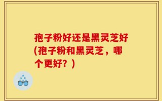 孢子粉好还是黑灵芝好(孢子粉和黑灵芝，哪个更好？)