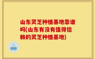 山东灵芝种植基地靠谱吗(山东有没有值得信赖的灵芝种植基地)