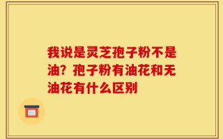 我说是灵芝孢子粉不是油？孢子粉有油花和无油花有什么区别