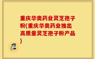 重庆华奥药业灵芝孢子粉(重庆华奥药业推出高质量灵芝孢子粉产品)