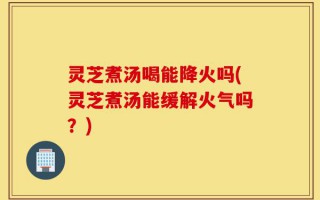 灵芝煮汤喝能降火吗(灵芝煮汤能缓解火气吗？)