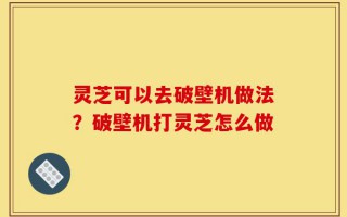 灵芝可以去破壁机做法？破壁机打灵芝怎么做