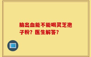 脑出血能不能喝灵芝孢子粉？医生解答？