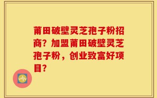莆田破壁灵芝孢子粉招商？加盟莆田破壁灵芝孢子粉，创业致富好项目？