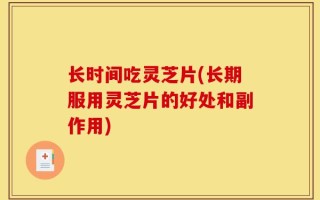 长时间吃灵芝片(长期服用灵芝片的好处和副作用)