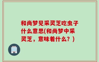 和尚梦见采灵芝吃虫子什么意思(和尚梦中采灵芝，意味着什么？)