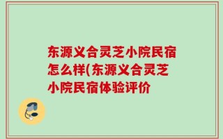 东源义合灵芝小院民宿怎么样(东源义合灵芝小院民宿体验评价
