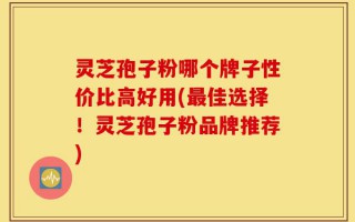 灵芝孢子粉哪个牌子性价比高好用(最佳选择！灵芝孢子粉品牌推荐)
