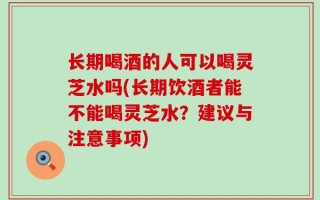 长期喝酒的人可以喝灵芝水吗(长期饮酒者能不能喝灵芝水？建议与注意事项)
