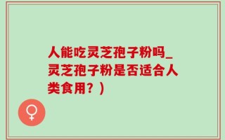 人能吃灵芝孢子粉吗_灵芝孢子粉是否适合人类食用？)