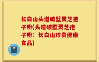 长白山头道破壁灵芝孢子粉(头道破壁灵芝孢子粉：长白山珍贵健康食品)