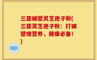 三亚破壁灵芝孢子粉(三亚灵芝孢子粉：打破壁增营养，健康必备！)