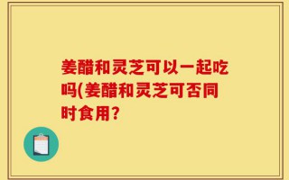 姜醋和灵芝可以一起吃吗(姜醋和灵芝可否同时食用？