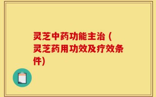 灵芝中药功能主治 (灵芝药用功效及疗效条件)