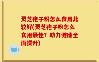 灵芝孢子粉怎么食用比较好(灵芝孢子粉怎么食用最佳？助力健康全面提升)