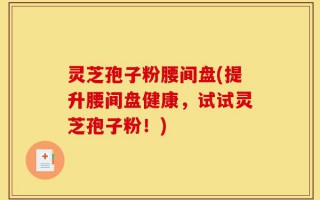 灵芝孢子粉腰间盘(提升腰间盘健康，试试灵芝孢子粉！)