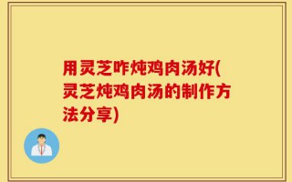 用灵芝咋炖鸡肉汤好(灵芝炖鸡肉汤的制作方法分享)