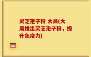 灵芝孢子粉 大晟(大晟推出灵芝孢子粉，提升免疫力)