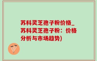 苏科灵芝孢子粉价格_苏科灵芝孢子粉：价格分析与市场趋势)