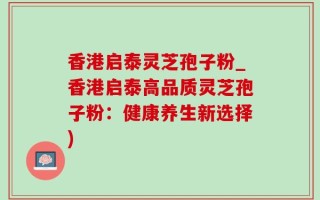 香港启泰灵芝孢子粉_香港启泰高品质灵芝孢子粉：健康养生新选择)