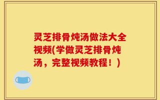 灵芝排骨炖汤做法大全视频(学做灵芝排骨炖汤，完整视频教程！)