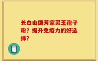 长白山国芳家灵芝孢子粉？提升免疫力的好选择？