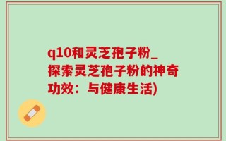 q10和灵芝孢子粉_探索灵芝孢子粉的神奇功效：与健康生活)