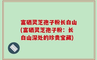 富硒灵芝孢子粉长白山(富硒灵芝孢子粉：长白山深处的珍贵宝藏)