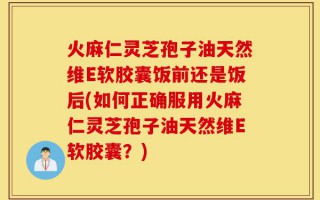 火麻仁灵芝孢子油天然维E软胶囊饭前还是饭后(如何正确服用火麻仁灵芝孢子油天然维E软胶囊？)
