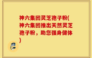 神六集团灵芝孢子粉(神六集团推出天然灵芝孢子粉，助您强身健体)