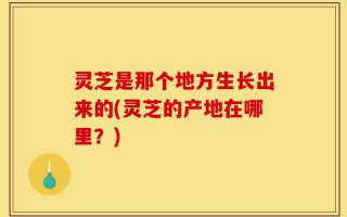灵芝是那个地方生长出来的(灵芝的产地在哪里？)