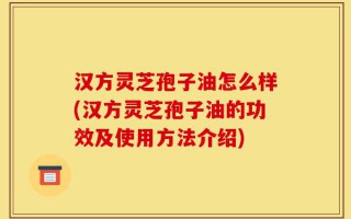汉方灵芝孢子油怎么样(汉方灵芝孢子油的功效及使用方法介绍)