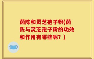 茵陈和灵芝孢子粉(茵陈与灵芝孢子粉的功效和作用有哪些呢？)