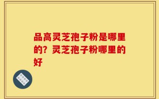 品高灵芝孢子粉是哪里的？灵芝孢子粉哪里的好