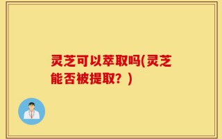 灵芝可以萃取吗(灵芝能否被提取？)