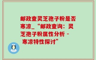 邮政查灵芝孢子粉是否寒凉_“邮政查询：灵芝孢子粉属性分析 - 寒凉特性探讨”