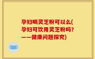 孕妇喝灵芝粉可以么(孕妇可饮用灵芝粉吗？——健康问题探究)