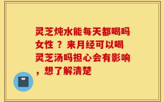 灵芝炖水能每天都喝吗女性 ？来月经可以喝灵芝汤吗担心会有影响，想了解清楚