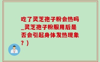 吃了灵芝孢子粉会热吗_灵芝孢子粉服用后是否会引起身体发热现象？)