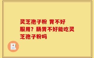 灵芝孢子粉 胃不好 服用？肠胃不好能吃灵芝孢子粉吗