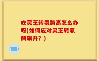 吃灵芝转氨酶高怎么办呀(如何应对灵芝转氨酶飙升？)