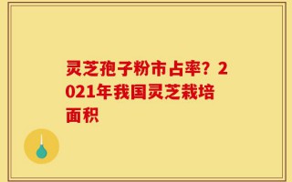 灵芝孢子粉市占率？2021年我国灵芝栽培面积