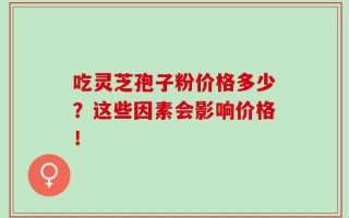 吃灵芝孢子粉价格多少？这些因素会影响价格！