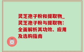 灵芝孢子粉和提取物_灵芝孢子粉与提取物：全面解析其功效、应用及选购指南