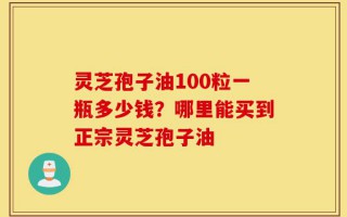 灵芝孢子油100粒一瓶多少钱？哪里能买到正宗灵芝孢子油